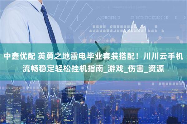 中鑫优配 英勇之地雷电毕业套装搭配！川川云手机流畅稳定轻松挂机指南_游戏_伤害_资源