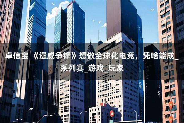 卓信宝 《漫威争锋》想做全球化电竞，凭啥能成_系列赛_游戏_玩家