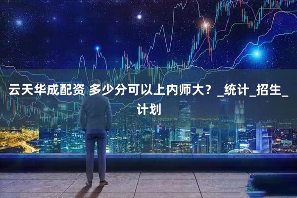 云天华成配资 多少分可以上内师大？_统计_招生_计划