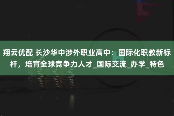 翔云优配 长沙华中涉外职业高中：国际化职教新标杆，培育全球竞争力人才_国际交流_办学_特色