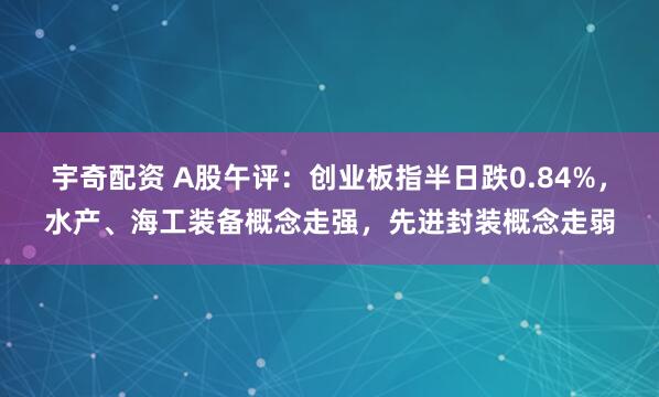 宇奇配资 A股午评：创业板指半日跌0.84%，水产、海工装备概念走强，先进封装概念走弱