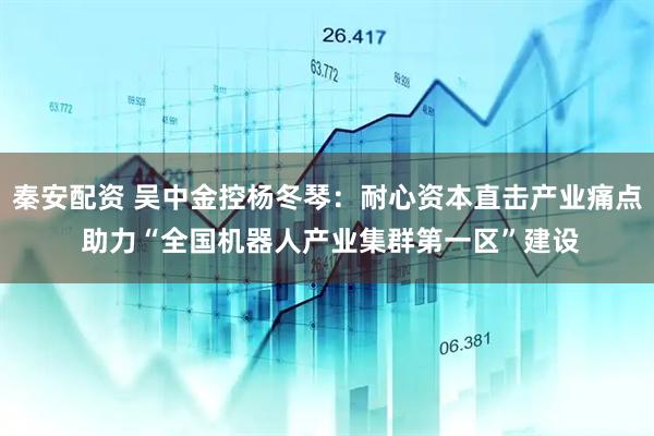 秦安配资 吴中金控杨冬琴：耐心资本直击产业痛点 助力“全国机器人产业集群第一区”建设