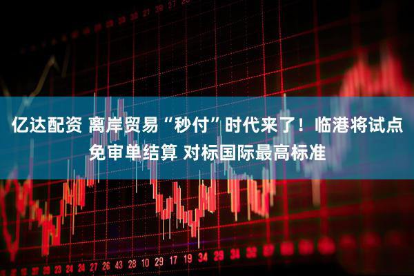 亿达配资 离岸贸易“秒付”时代来了！临港将试点免审单结算 对标国际最高标准