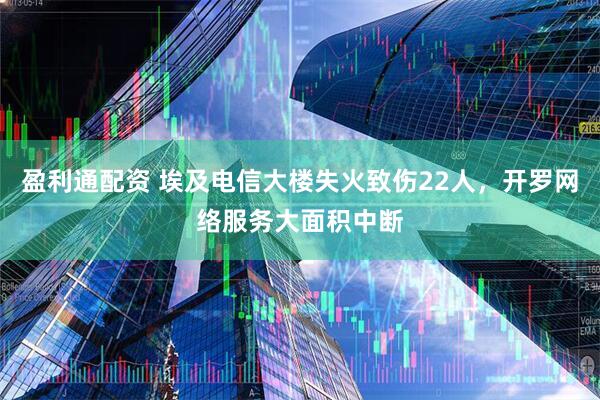盈利通配资 埃及电信大楼失火致伤22人，开罗网络服务大面积中断