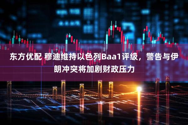 东方优配 穆迪维持以色列Baa1评级，警告与伊朗冲突将加剧财政压力