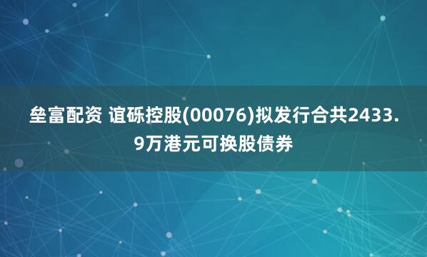 垒富配资 谊砾控股(00076)拟发行合共2433.9万港元可换股债券