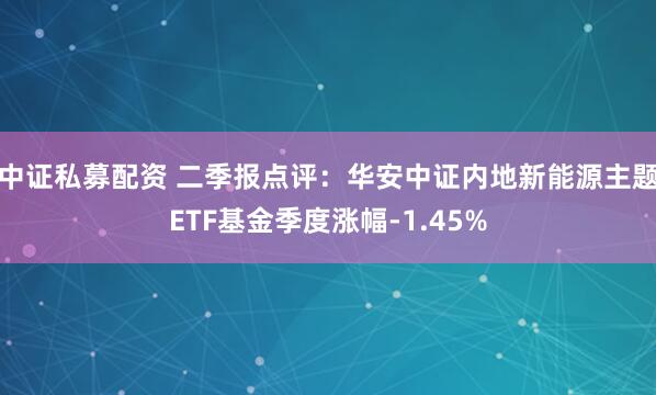 中证私募配资 二季报点评：华安中证内地新能源主题ETF基金季度涨幅-1.45%
