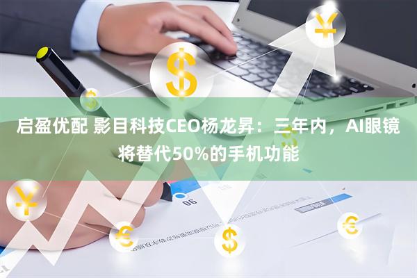 启盈优配 影目科技CEO杨龙昇：三年内，AI眼镜将替代50%的手机功能