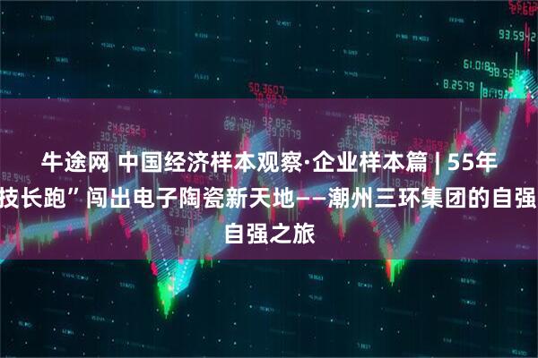 牛途网 中国经济样本观察·企业样本篇 | 55年“科技长跑”闯出电子陶瓷新天地——潮州三环集团的自强之旅