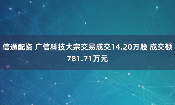 信通配资 广信科技大宗交易成交14.20万股 成交额781.71万元