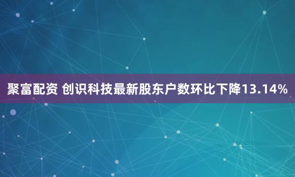聚富配资 创识科技最新股东户数环比下降13.14%