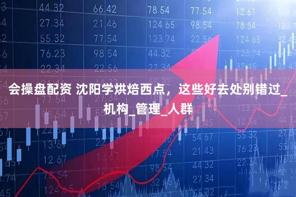 会操盘配资 沈阳学烘焙西点，这些好去处别错过_机构_管理_人群
