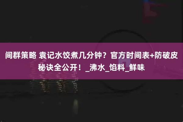 间群策略 袁记水饺煮几分钟？官方时间表+防破皮秘诀全公开！_沸水_馅料_鲜味