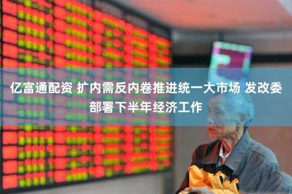 亿富通配资 扩内需反内卷推进统一大市场 发改委部署下半年经济工作