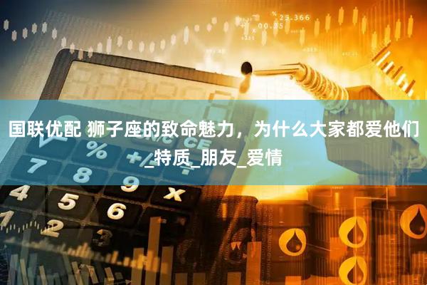 国联优配 狮子座的致命魅力，为什么大家都爱他们_特质_朋友_爱情