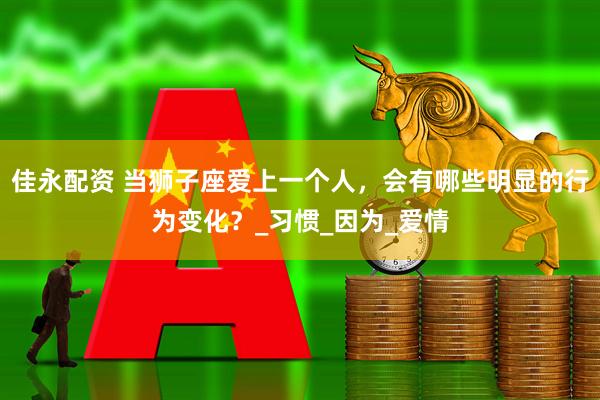 佳永配资 当狮子座爱上一个人，会有哪些明显的行为变化？_习惯_因为_爱情