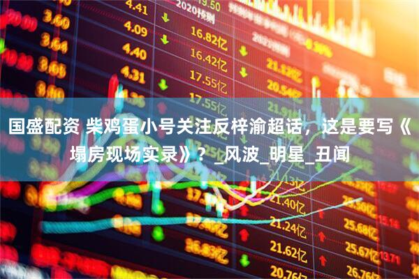 国盛配资 柴鸡蛋小号关注反梓渝超话，这是要写《塌房现场实录》？_风波_明星_丑闻