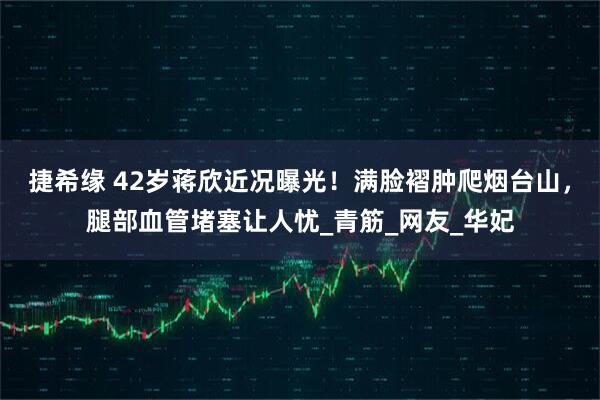 捷希缘 42岁蒋欣近况曝光！满脸褶肿爬烟台山，腿部血管堵塞让人忧_青筋_网友_华妃