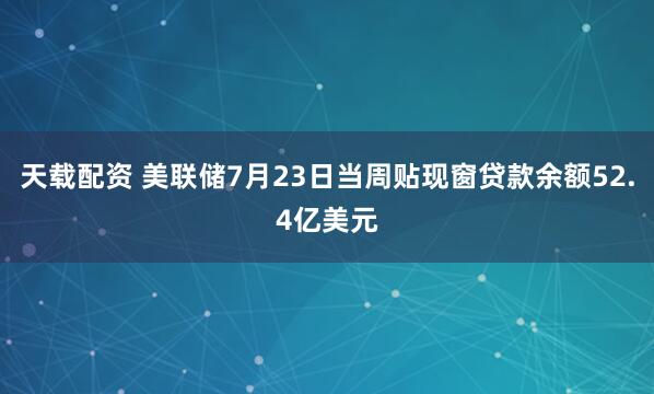 天载配资 美联储7月23日当周贴现窗贷款余额52.4亿美元