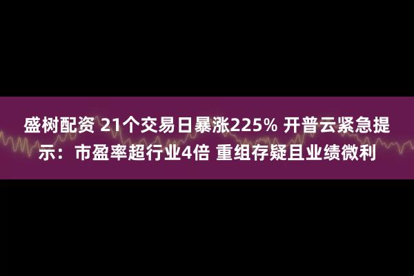 盛树配资 21个交易日暴涨225% 开普云紧急提示：市盈率超行业4倍 重组存疑且业绩微利