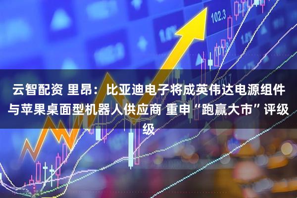 云智配资 里昂：比亚迪电子将成英伟达电源组件与苹果桌面型机器人供应商 重申“跑赢大市”评级