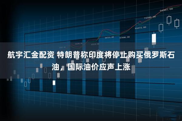 航宇汇金配资 特朗普称印度将停止购买俄罗斯石油，国际油价应声上涨