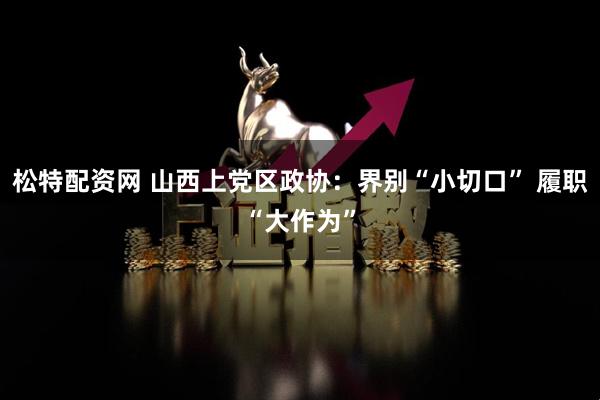 松特配资网 山西上党区政协：界别“小切口” 履职“大作为”