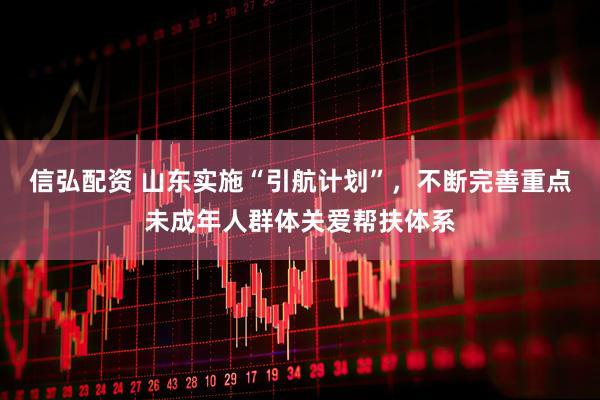 信弘配资 山东实施“引航计划”,不断完善重点未成年人群体关爱帮扶体系