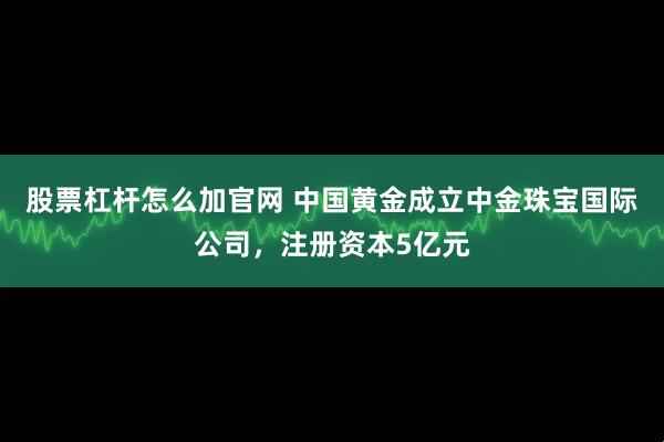 股票杠杆怎么加官网 中国黄金成立中金珠宝国际公司，注册资本5亿元