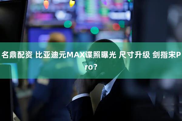 名鼎配资 比亚迪元MAX谍照曝光 尺寸升级 剑指宋Pro?