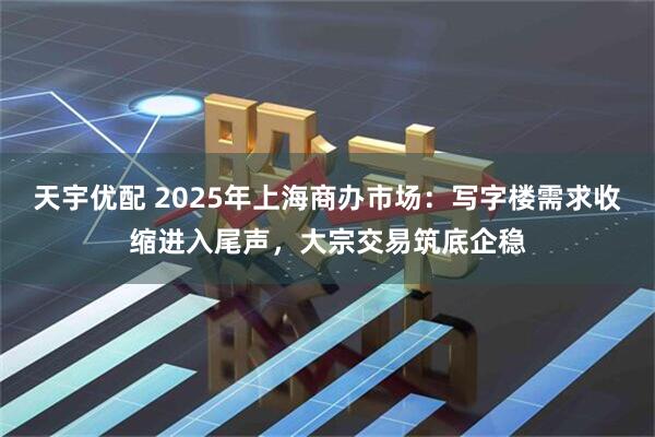 天宇优配 2025年上海商办市场：写字楼需求收缩进入尾声，大宗交易筑底企稳